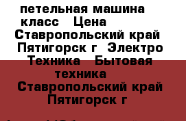 петельная машина 25 класс › Цена ­ 12 000 - Ставропольский край, Пятигорск г. Электро-Техника » Бытовая техника   . Ставропольский край,Пятигорск г.